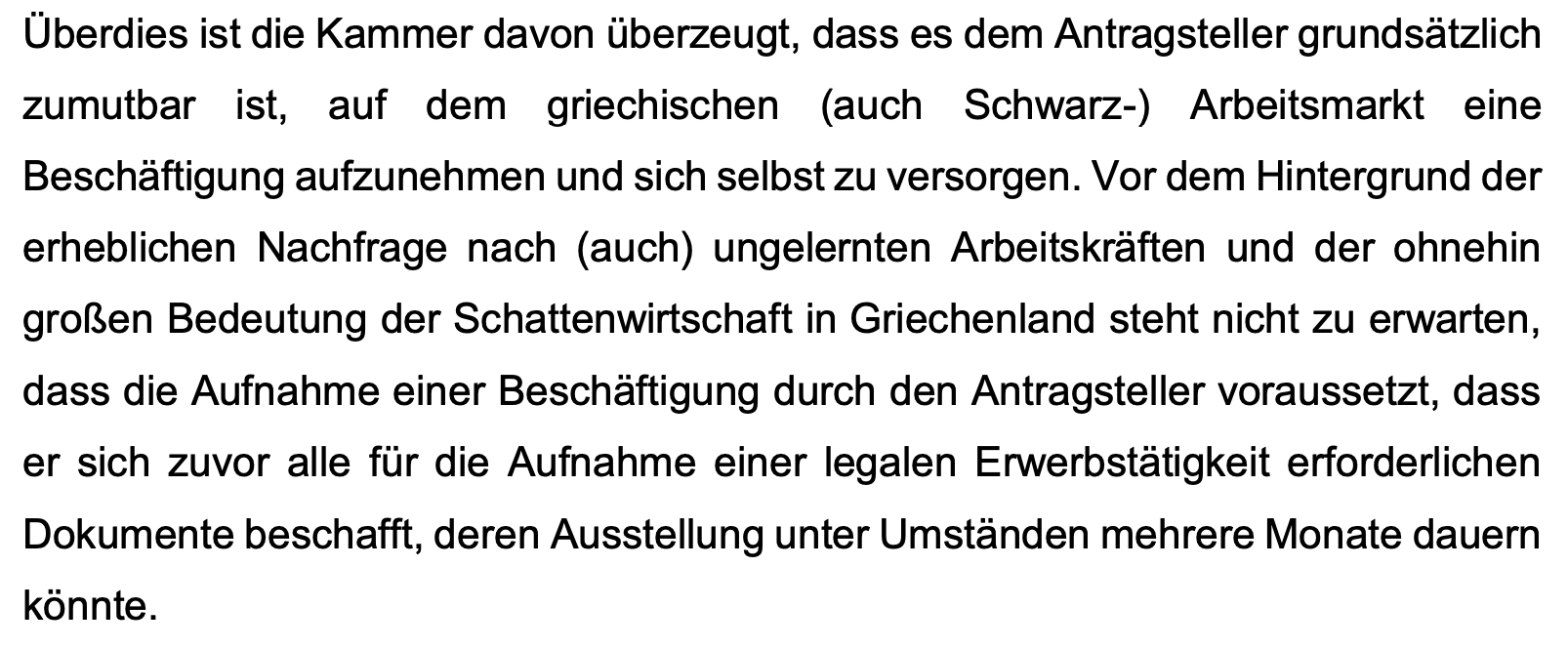 Überdies ist die Kammer davon überzeugt, dass es dem Antragsteller grundsätzlich
zumutbar ist, auf dem griechischen (auch Schwarz-) Arbeitsmarkt eine
Beschäftigung aufzunehmen und sich selbst zu versorgen. Vor dem Hintergrund der
erheblichen Nachfrage nach (auch) ungelernten Arbeitskräften und der ohnehin
großen Bedeutung der Schattenwirtschaft in Griechenland steht nicht zu erwarten,
dass die Aufnahme einer Beschäftigung durch den Antragsteller voraussetzt, dass
er sich zuvor alle für die Aufnahme einer legalen Erwerbstätigkeit erforderlichen
Dokumente beschafft, deren Ausstellung unter Umständen mehrere Monate dauern
könnte.